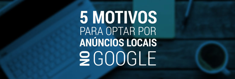 Cinco motivos para optar por anúncios locais no Google AdWords
